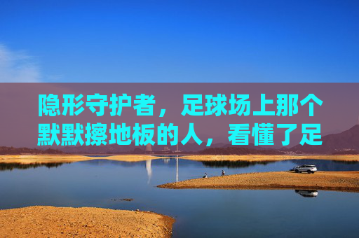 隐形守护者,足球场上那个默默擦地板的人,看懂了足球的真谛