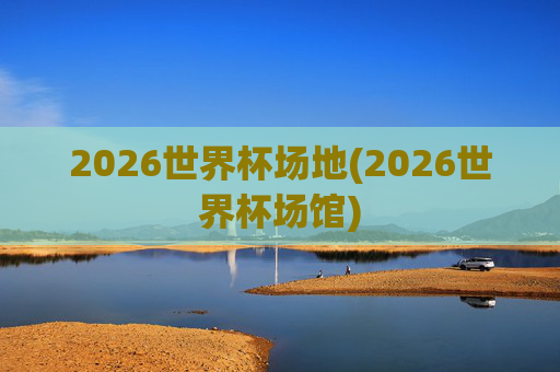 2026世界杯场地(2026世界杯场馆)