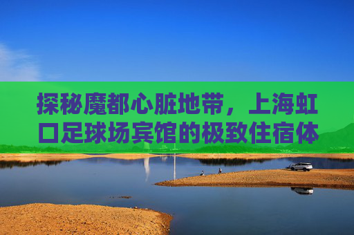 探秘魔都心脏地带,上海虹口足球场宾馆的极致住宿体验