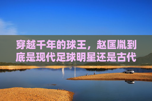穿越千年的球王,赵匡胤到底是现代足球明星还是古代蹴鞠名将?