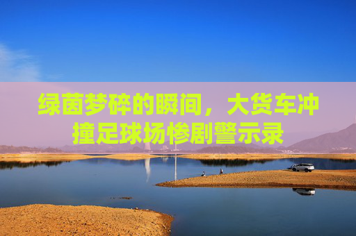 绿茵梦碎的瞬间,大货车冲撞足球场惨剧警示录