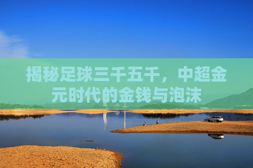 揭秘足球三千五千,中超金元时代的金钱与泡沫