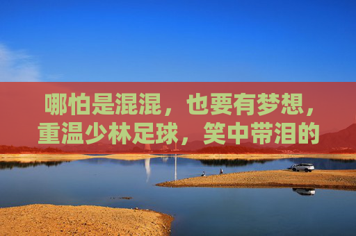 哪怕是混混,也要有梦想,重温少林足球,笑中带泪的功夫喜剧经典