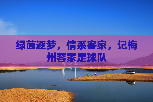 绿茵逐梦,情系客家,记梅州容家足球队