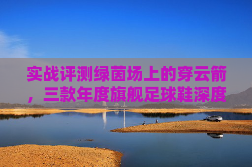 实战评测绿茵场上的穿云箭,三款年度旗舰足球鞋深度横评