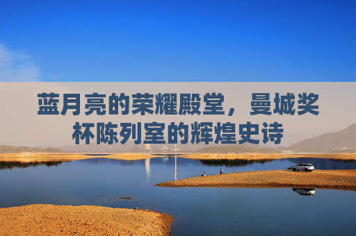 蓝月亮的荣耀殿堂,曼城奖杯陈列室的辉煌史诗