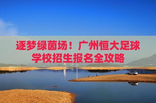 逐梦绿茵场!广州恒大足球学校招生报名全攻略