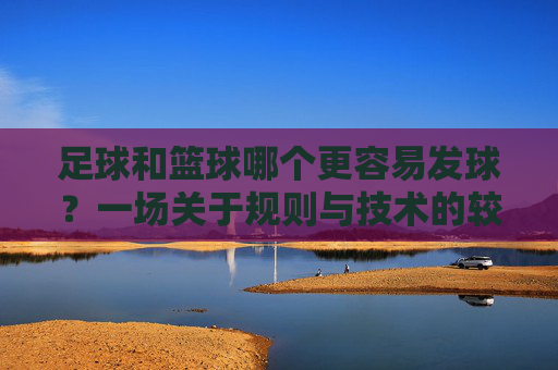 足球和篮球哪个更容易发球?一场关于规则与技术的较量