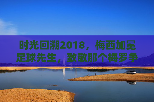 时光回溯2018,梅西加冕足球先生,致敬那个梅罗争霸的黄金时代