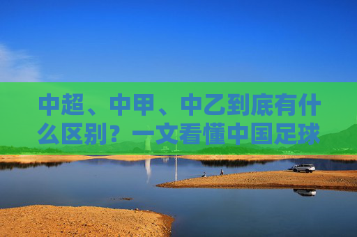 中超、中甲、中乙到底有什么区别?一文看懂中国足球金字塔