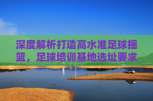 深度解析打造高水准足球摇篮,足球培训基地选址要求全攻略