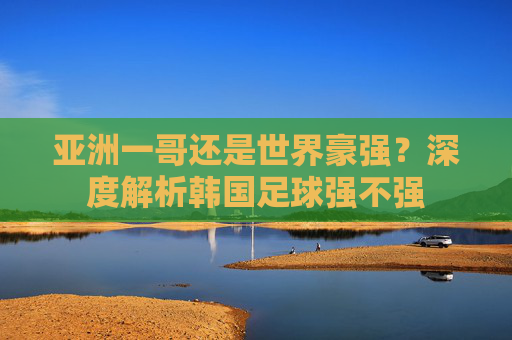 亚洲一哥还是世界豪强？深度解析韩国足球强不强