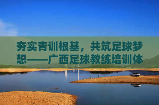 夯实青训根基,共筑足球梦想——广西足球教练培训体系深度解析