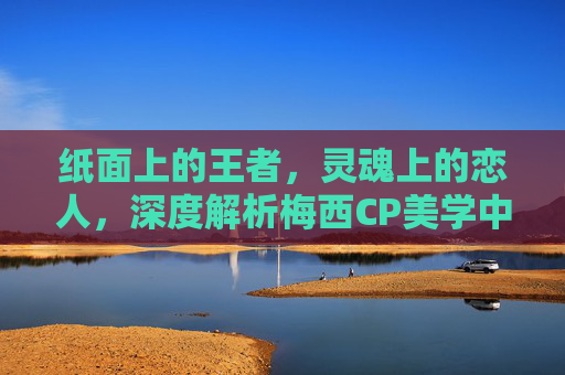纸面上的王者，灵魂上的恋人，深度解析梅西CP美学中的极致羁绊