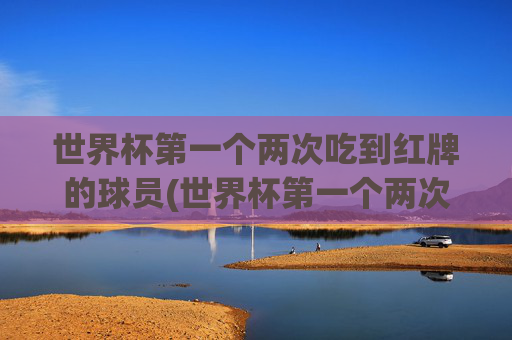 世界杯第一个两次吃到红牌的球员(世界杯第一个两次吃到红牌的球员是谁)