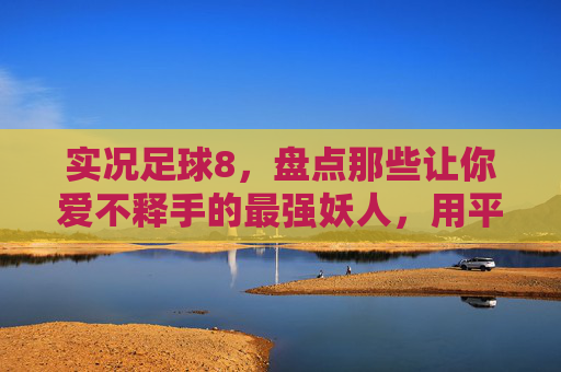 实况足球8,盘点那些让你爱不释手的最强妖人,用平民阵容吊打豪门!