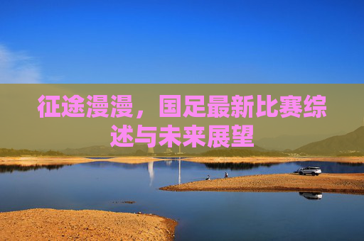 征途漫漫，国足最新比赛综述与未来展望