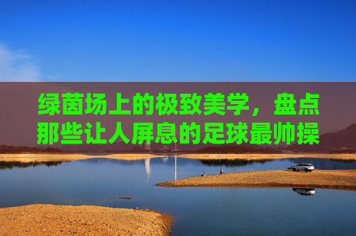 绿茵场上的极致美学，盘点那些让人屏息的足球最帅操作姿势