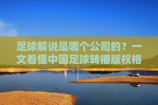 足球解说是哪个公司的?一文看懂中国足球转播版权格局