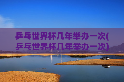 乒乓世界杯几年举办一次(乒乓世界杯几年举办一次)