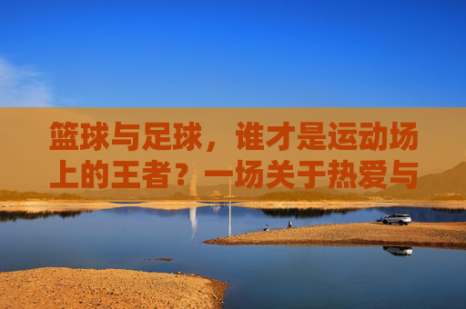篮球与足球,谁才是运动场上的王者?一场关于热爱与身体的终极抉择