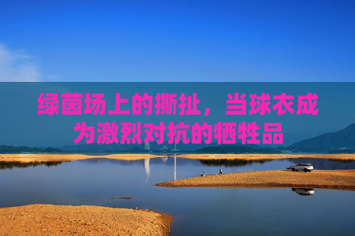 绿茵场上的撕扯，当球衣成为激烈对抗的牺牲品