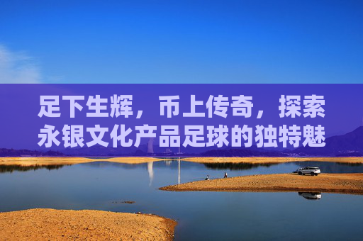 足下生辉,币上传奇,探索永银文化产品足球的独特魅力