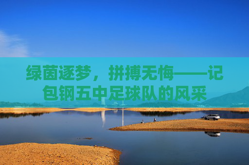 绿茵逐梦,拼搏无悔——记包钢五中足球队的风采