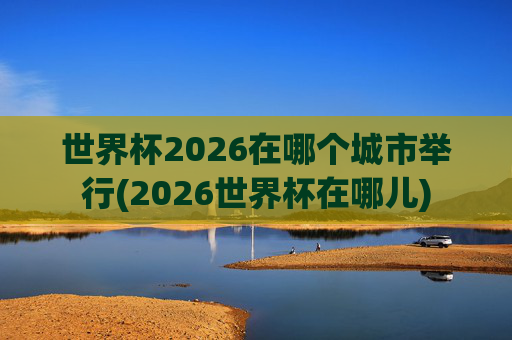 世界杯2026在哪个城市举行(2026世界杯在哪儿)