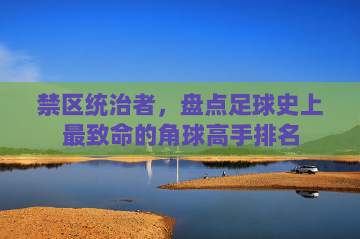禁区统治者,盘点足球史上最致命的角球高手排名