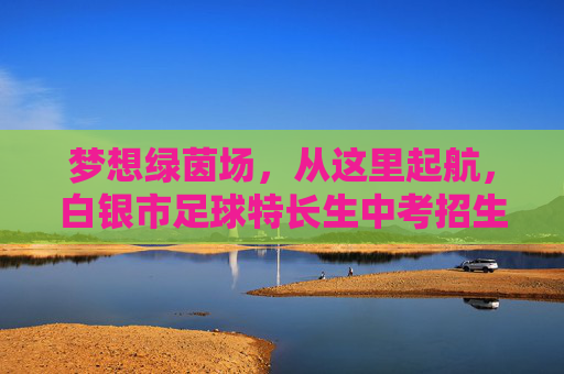 梦想绿茵场，从这里起航，白银市足球特长生中考招生全攻略