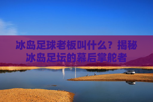 冰岛足球老板叫什么?揭秘冰岛足坛的幕后掌舵者