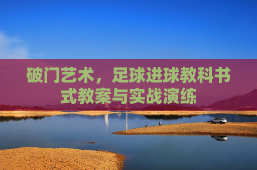 破门艺术,足球进球教科书式教案与实战演练