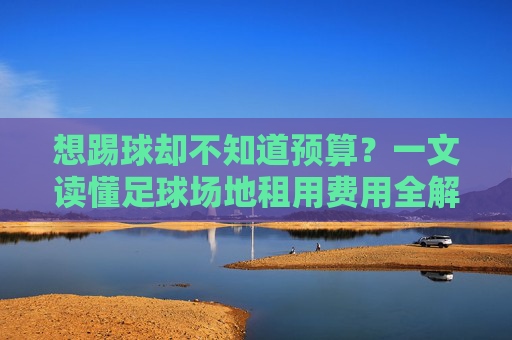 想踢球却不知道预算?一文读懂足球场地租用费用全解析