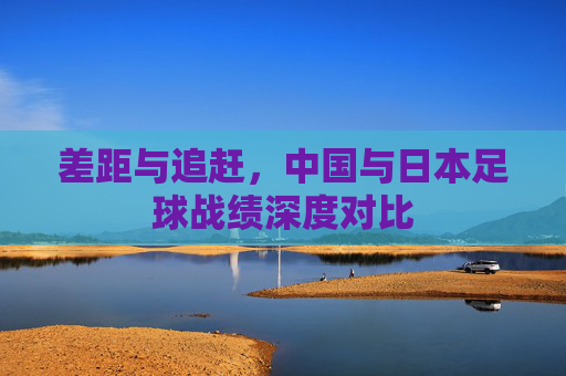 差距与追赶,中国与日本足球战绩深度对比