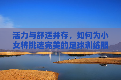 活力与舒适并存,如何为小女将挑选完美的足球训练服