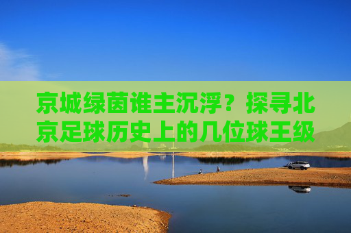 京城绿茵谁主沉浮?探寻北京足球历史上的几位球王级人物