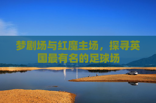 梦剧场与红魔主场,探寻英国最有名的足球场