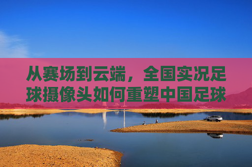 从赛场到云端,全国实况足球摄像头如何重塑中国足球生态