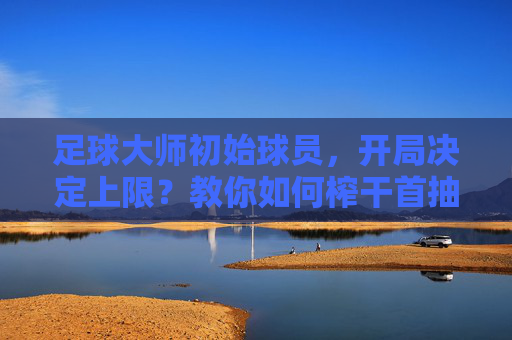 足球大师初始球员,开局决定上限?教你如何榨干首抽的每一分价值