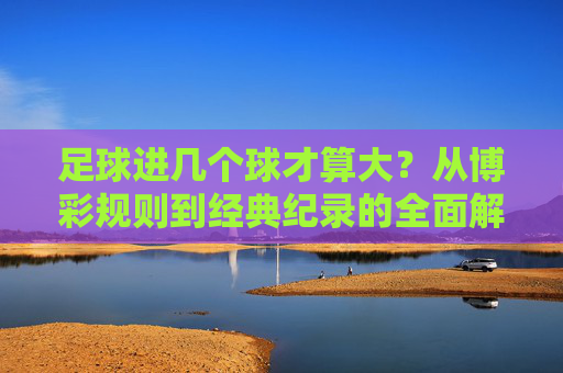 足球进几个球才算大?从博彩规则到经典纪录的全面解析