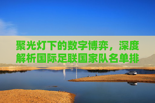 聚光灯下的数字博弈，深度解析国际足联国家队名单排名