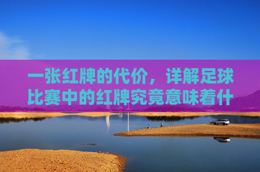一张红牌的代价,详解足球比赛中的红牌究竟意味着什么