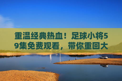重温经典热血!足球小将59集免费观看,带你重回大空翼的黄金时代