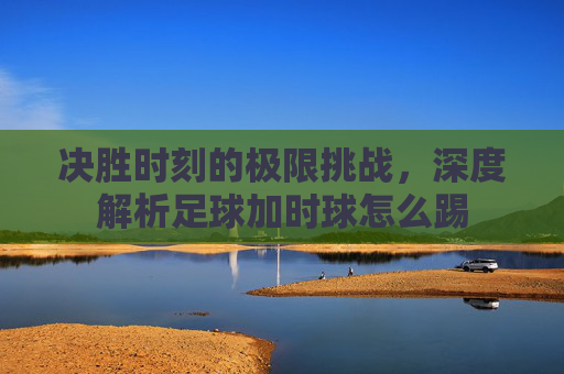 决胜时刻的极限挑战,深度解析足球加时球怎么踢