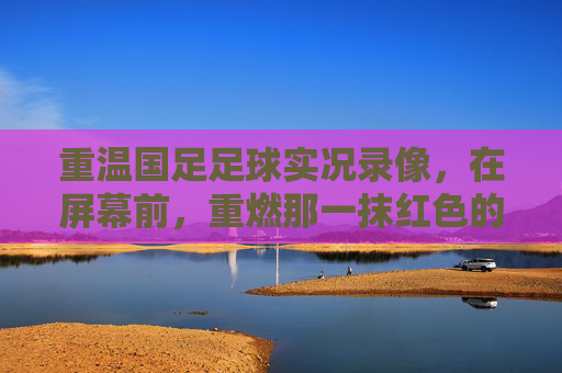 重温国足足球实况录像,在屏幕前,重燃那一抹红色的热血与情怀