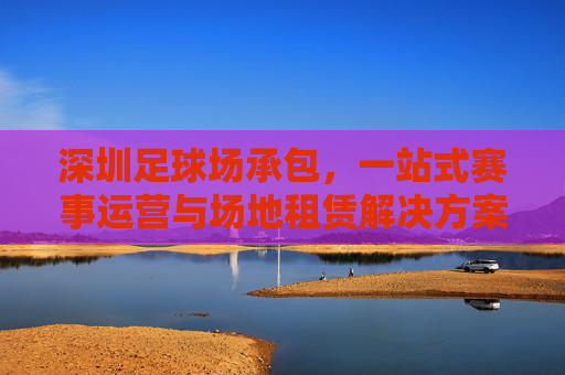 深圳足球场承包，一站式赛事运营与场地租赁解决方案