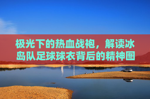 极光下的热血战袍,解读冰岛队足球球衣背后的精神图腾
