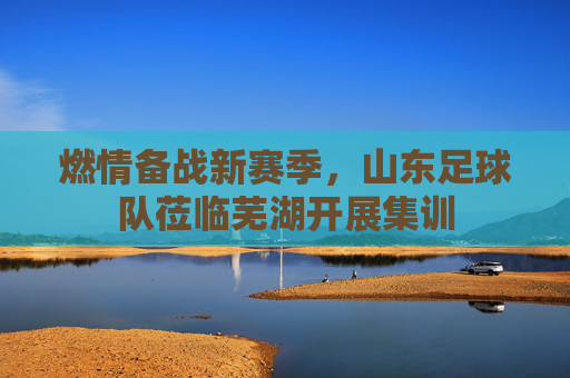 燃情备战新赛季,山东足球队莅临芜湖开展集训
