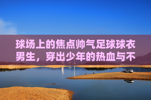 球场上的焦点帅气足球球衣男生,穿出少年的热血与不羁
